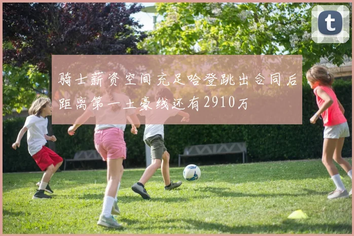 骑士薪资空间充足哈登跳出合同后距离第一土豪线还有2910万