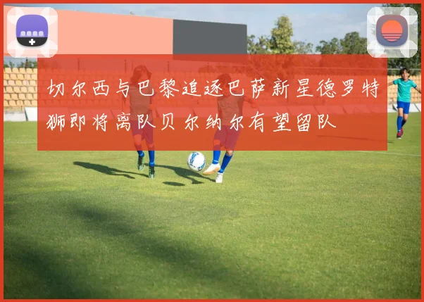 切尔西与巴黎追逐巴萨新星德罗特狮即将离队贝尔纳尔有望留队