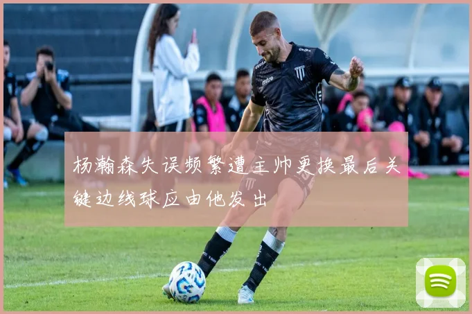 杨瀚森失误频繁遭主帅更换最后关键边线球应由他发出