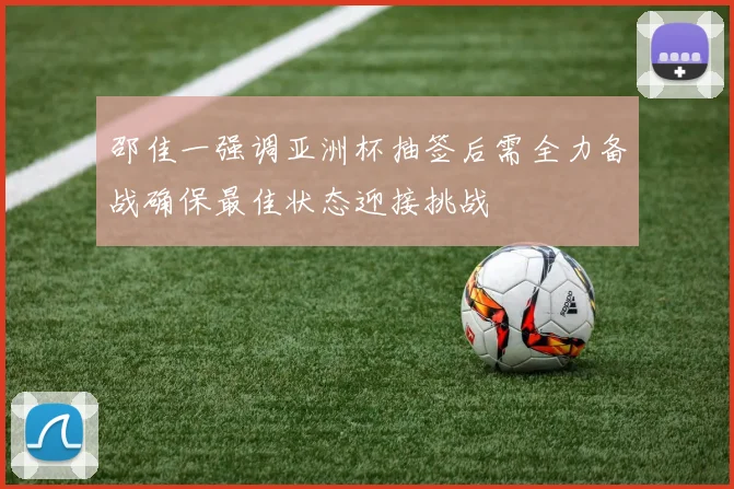 邵佳一强调亚洲杯抽签后需全力备战确保最佳状态迎接挑战