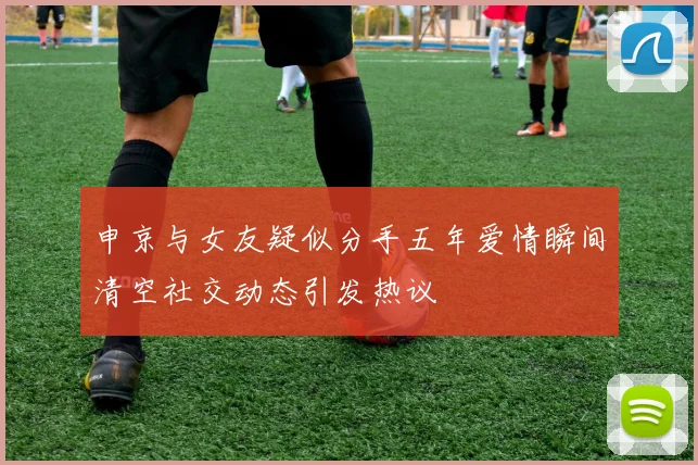 申京与女友疑似分手五年爱情瞬间清空社交动态引发热议
