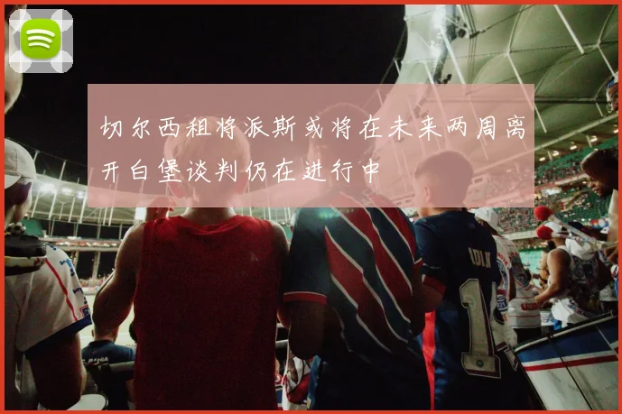 切尔西租将派斯或将在未来两周离开白堡谈判仍在进行中