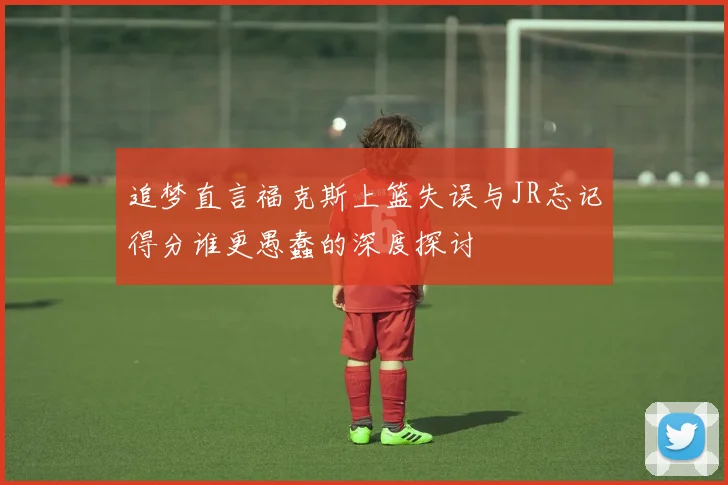 追梦直言福克斯上篮失误与JR忘记得分谁更愚蠢的深度探讨