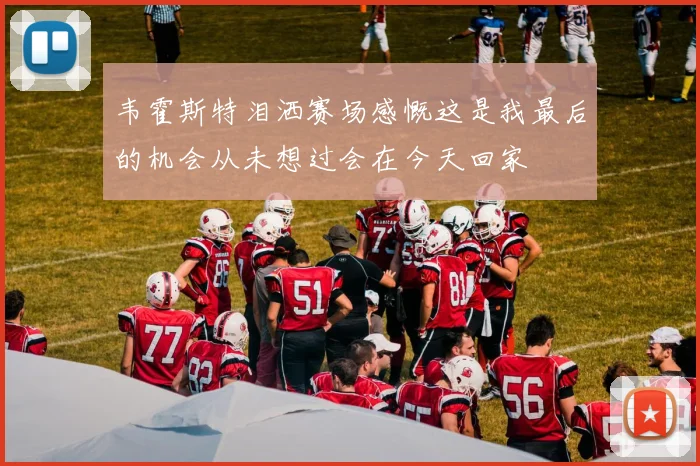 韦霍斯特泪洒赛场感慨这是我最后的机会从未想过会在今天回家