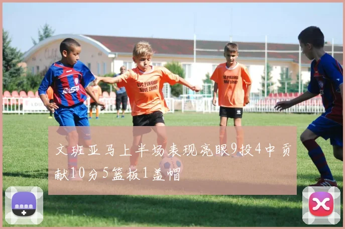文班亚马上半场表现亮眼9投4中贡献10分5篮板1盖帽