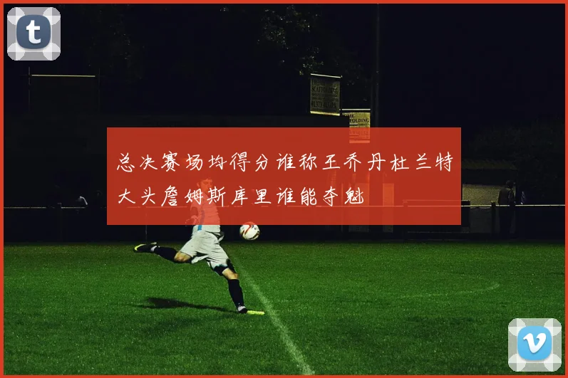 总决赛场均得分谁称王乔丹杜兰特大头詹姆斯库里谁能夺魁