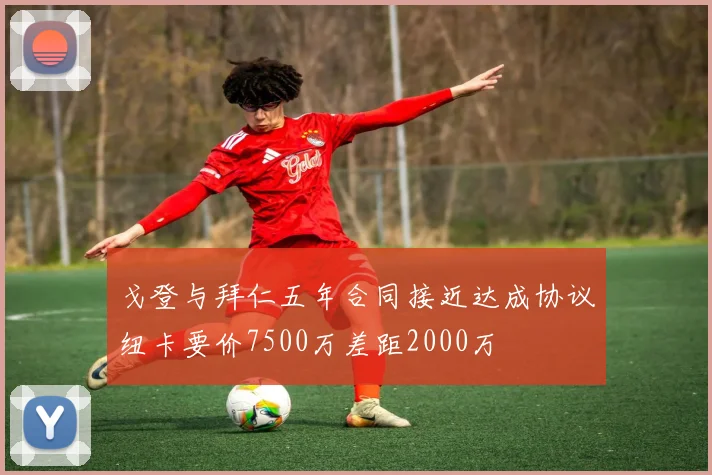 戈登与拜仁五年合同接近达成协议纽卡要价7500万差距2000万
