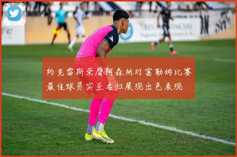 约克雷斯荣膺阿森纳对富勒姆比赛最佳球员实至名归展现出色表现