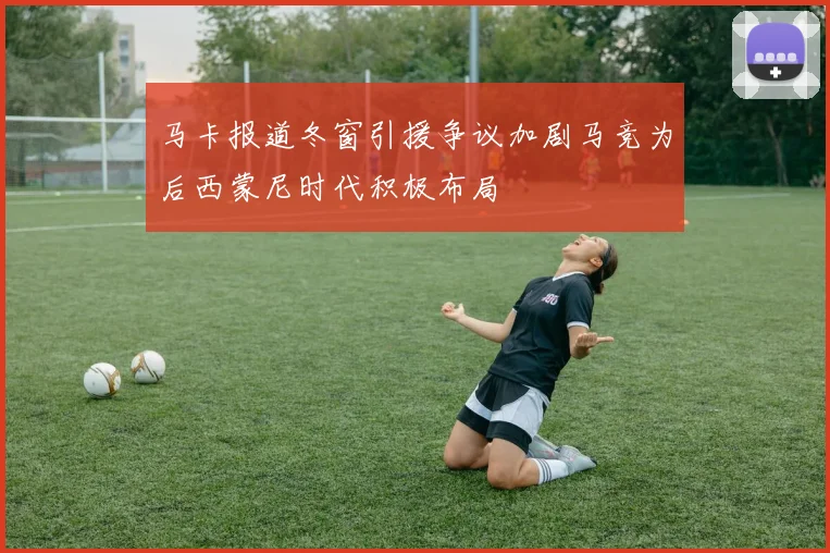 马卡报道冬窗引援争议加剧马竞为后西蒙尼时代积极布局