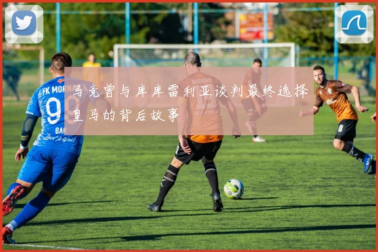 马竞曾与库库雷利亚谈判最终选择皇马的背后故事