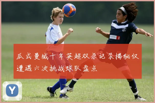 瓜式曼城十年英超双杀记录揭秘仅遭遇六次挑战球队盘点
