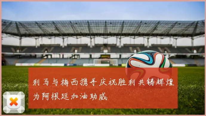 利马与梅西携手庆祝胜利共铸辉煌为阿根廷加油助威