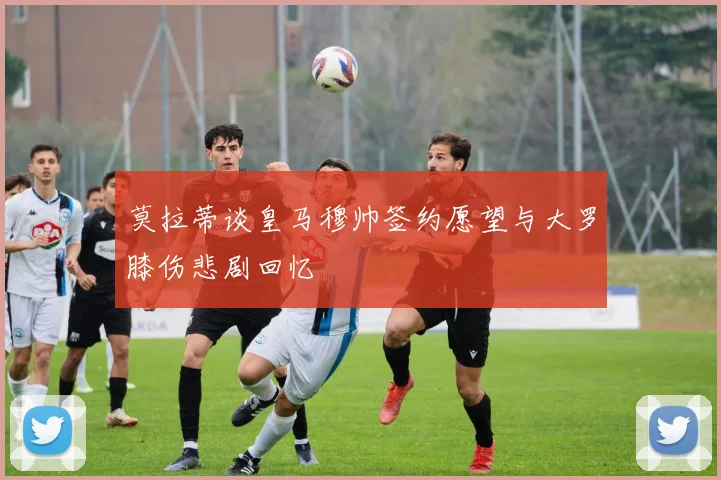 莫拉蒂谈皇马穆帅签约愿望与大罗膝伤悲剧回忆