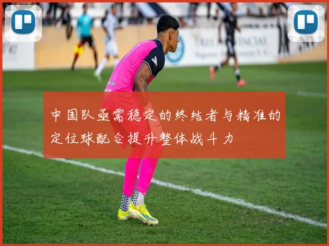 中国队亟需稳定的终结者与精准的定位球配合提升整体战斗力