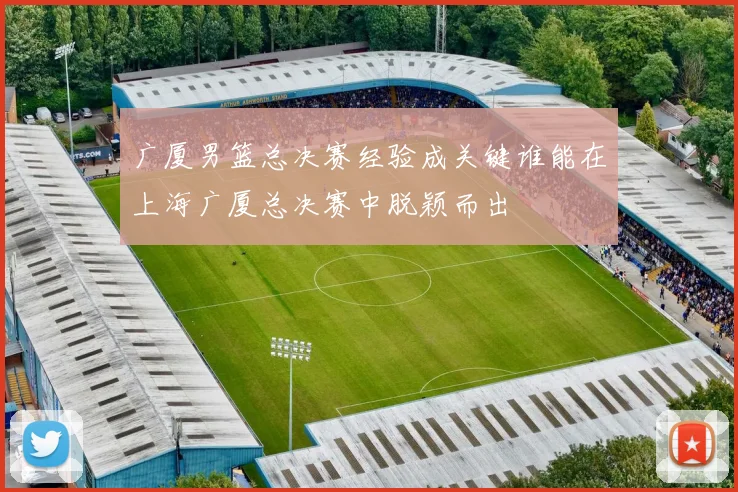 广厦男篮总决赛经验成关键谁能在上海广厦总决赛中脱颖而出