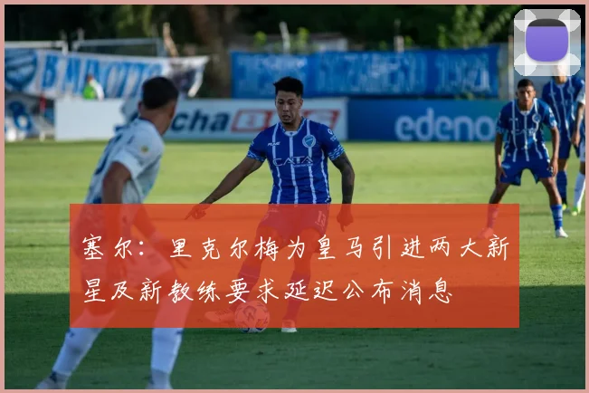 塞尔：里克尔梅为皇马引进两大新星及新教练要求延迟公布消息
