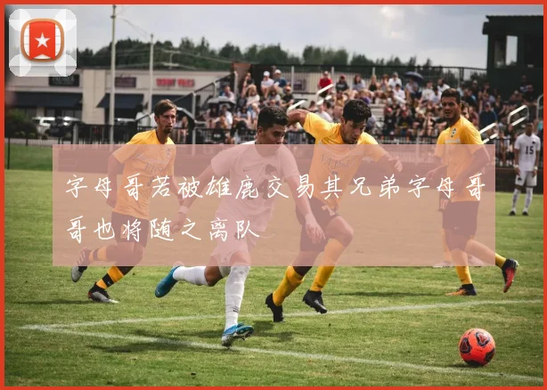 字母哥若被雄鹿交易其兄弟字母哥哥也将随之离队