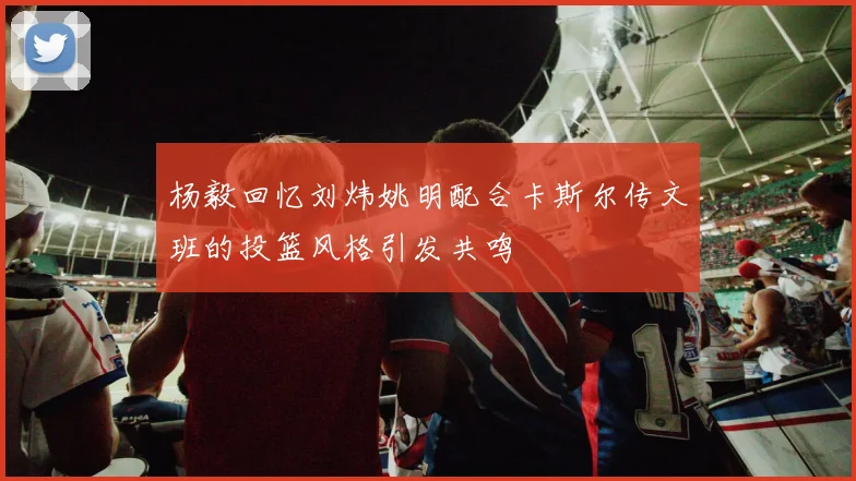 杨毅回忆刘炜姚明配合卡斯尔传文班的投篮风格引发共鸣