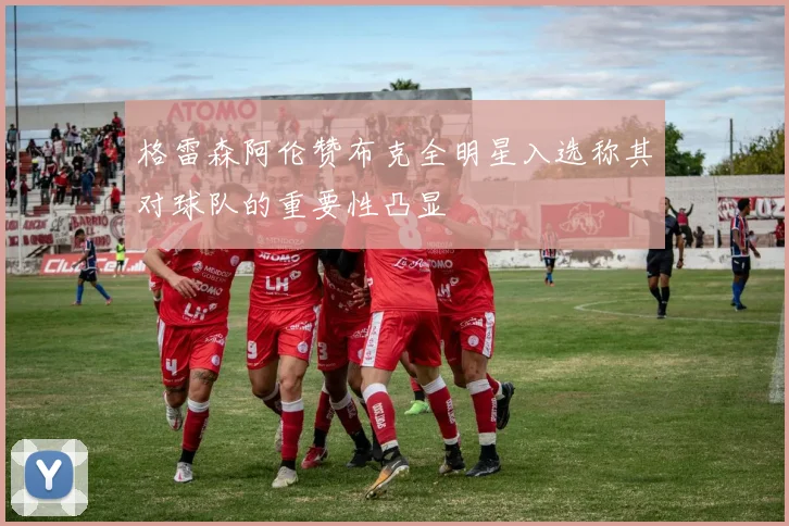 格雷森阿伦赞布克全明星入选称其对球队的重要性凸显