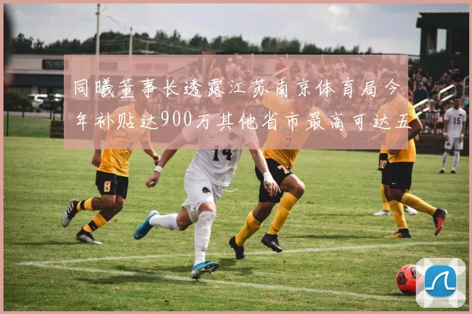同曦董事长透露江苏南京体育局今年补贴达900万其他省市最高可达五千万