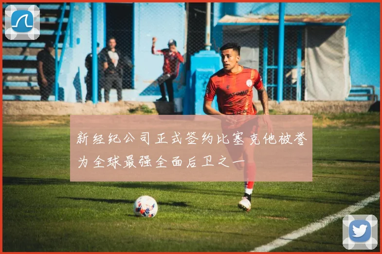 新经纪公司正式签约比塞克他被誉为全球最强全面后卫之一