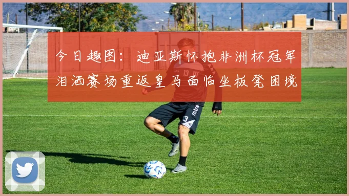 今日趣图：迪亚斯怀抱非洲杯冠军泪洒赛场重返皇马面临坐板凳困境
