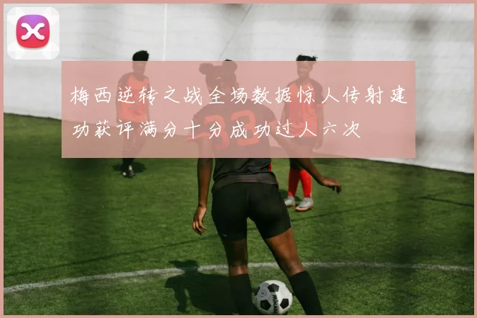 梅西逆转之战全场数据惊人传射建功获评满分十分成功过人六次